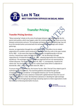 Transfer Pricing
Transfer Pricing Services
“Move evaluating" alludes to the costs of exchanges between related gatherings like the
parent and auxiliary, which may happen under the conditions varying from those occurring
between autonomous ventures. The exchange cost between applicable gatherings may not
be at the standard when contrasted with the exchange cost on exchanges with random
gatherings.
Assume, an organization A bought the useful for Rs. 100/ – and offers it to its related
organization B in another nation produced for Rs. 200/ -, who thus sells in the open market
for Rs. 400/ -. In the event that organization A had sold it straightforwardly in the last
country, it would have made a benefit of Rs. 300/ – . Yet, by directing it through
organization B, it limited the benefit to Rs. 100/ -, allowing organization B to suitable the
equilibrium. The exchanges among An and B are organized and are not represented by
market influences. The benefit adding up to Rs. 200/ – is, consequently, moved to the
nation of B. The merchandise is moved on a value (move value) which is subjective or
directed (Rs. 200/ – ), yet not available value (Rs. 400/ – ).
To ensure interests of the income, the Income Tax Act, 1961 (“the Act") has vided its part X
outlined explicit arrangements. The essential guideline articulated through such
arrangements is to be considered “a manageable distance cost" for the worldwide
exchanges. Pretty much every substance-related with a global element faces the issue of
move value guidelines in India. We help those substances in deciding the right exchange
estimating in India through giving exchange evaluating reports to Indian organizations inside
the time span embracing total lawful structure.
 