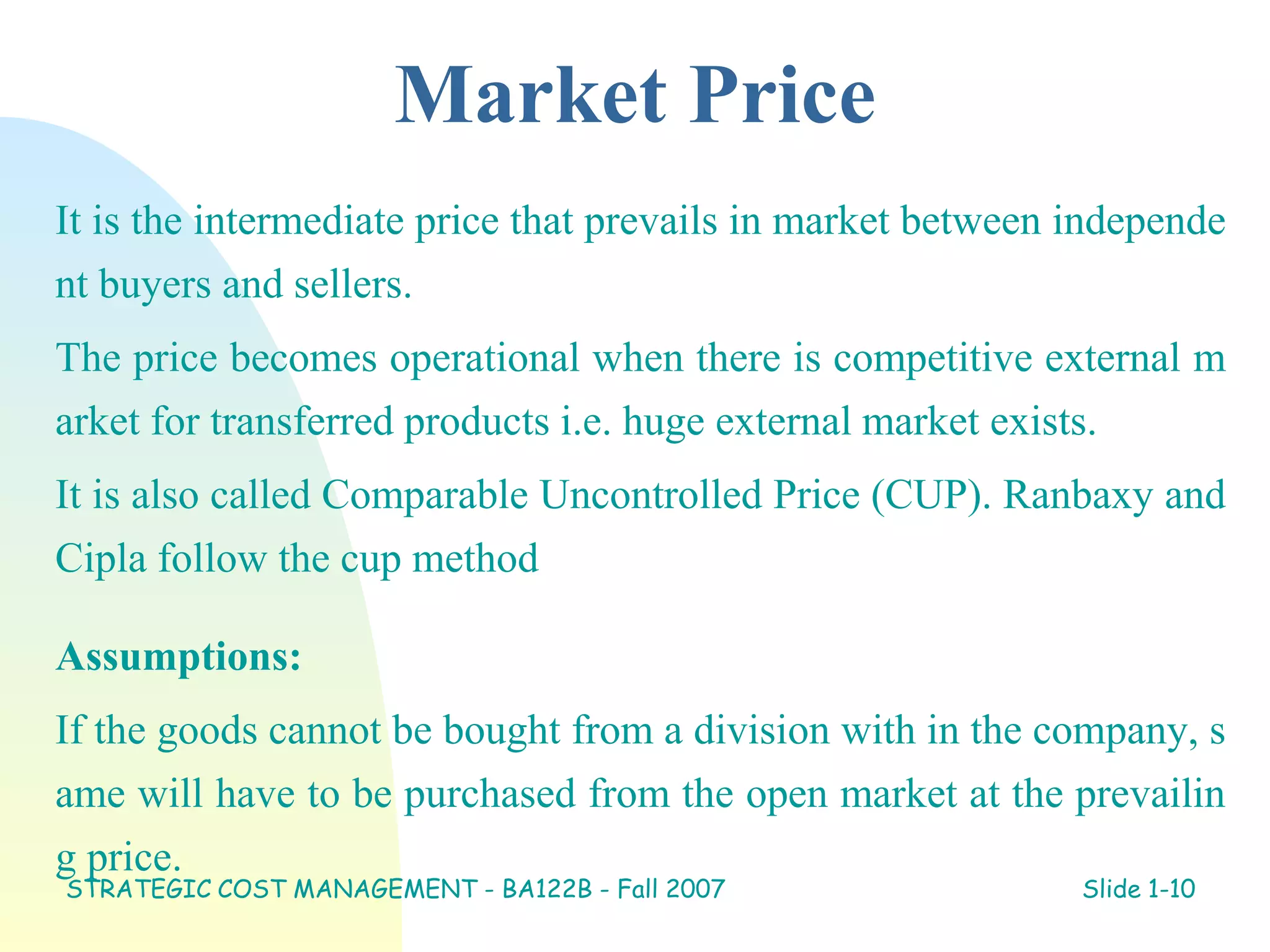 Market Price
It is the intermediate price that prevails in market between independe
nt buyers and sellers.
The price becomes operational when there is competitive external m
arket for transferred products i.e. huge external market exists.
It is also called Comparable Uncontrolled Price (CUP). Ranbaxy and
Cipla follow the cup method
Assumptions:
If the goods cannot be bought from a division with in the company, s
ame will have to be purchased from the open market at the prevailin
g price.
STRATEGIC COST MANAGEMENT - BA122B - Fall 2007 Slide 1-10
 