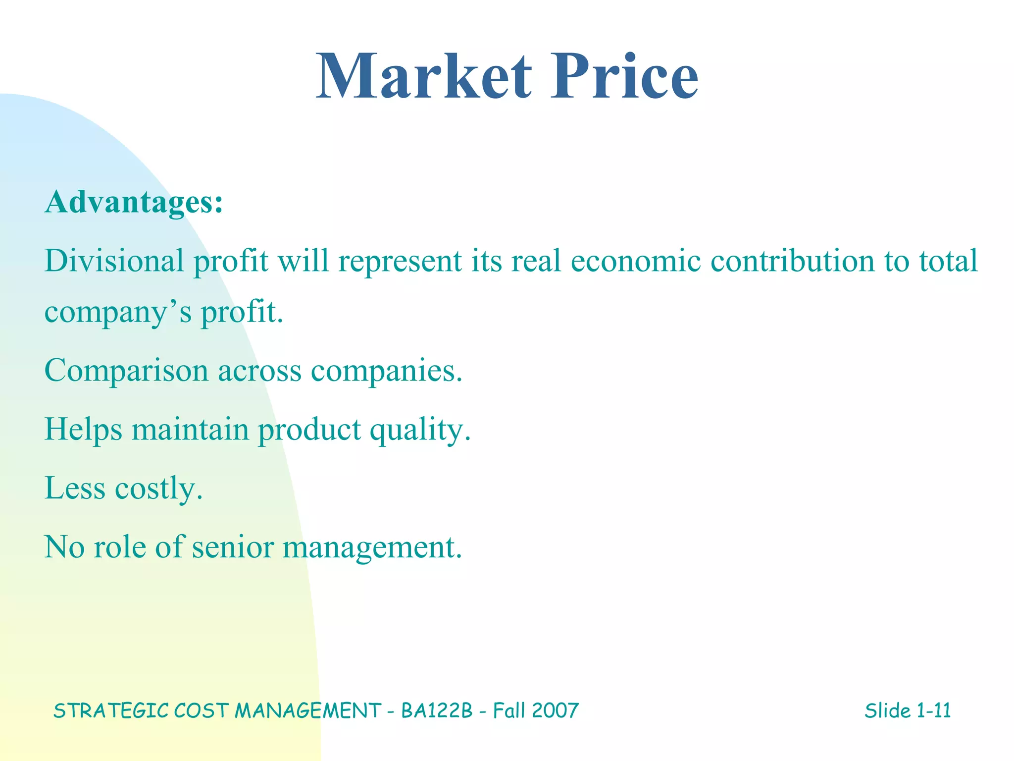 Market Price
Advantages:
Divisional profit will represent its real economic contribution to total
company’s profit.
Comparison across companies.
Helps maintain product quality.
Less costly.
No role of senior management.
STRATEGIC COST MANAGEMENT - BA122B - Fall 2007 Slide 1-11
 