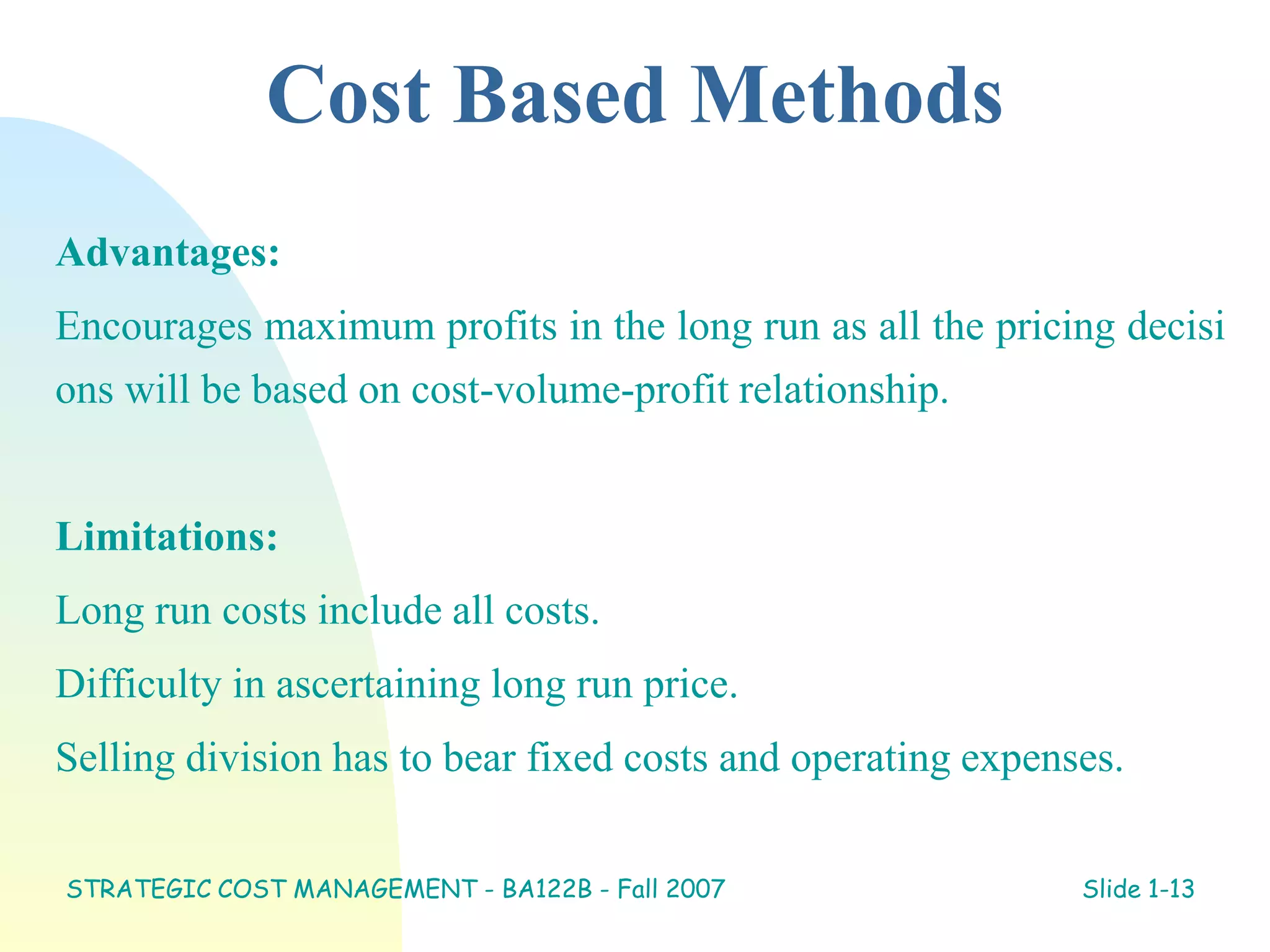 Cost Based Methods
Advantages:
Encourages maximum profits in the long run as all the pricing decisi
ons will be based on cost-volume-profit relationship.
Limitations:
Long run costs include all costs.
Difficulty in ascertaining long run price.
Selling division has to bear fixed costs and operating expenses.
STRATEGIC COST MANAGEMENT - BA122B - Fall 2007 Slide 1-13
 