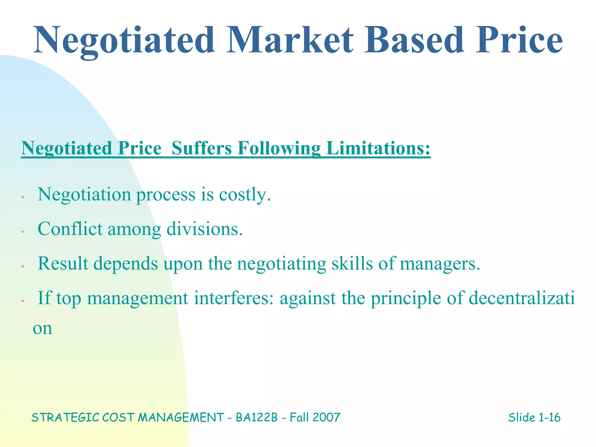 Negotiated Market Based Price
Negotiated Price Suffers Following Limitations:
• Negotiation process is costly.
• Conflict among divisions.
• Result depends upon the negotiating skills of managers.
• If top management interferes: against the principle of decentralizati
on
STRATEGIC COST MANAGEMENT - BA122B - Fall 2007 Slide 1-16
 