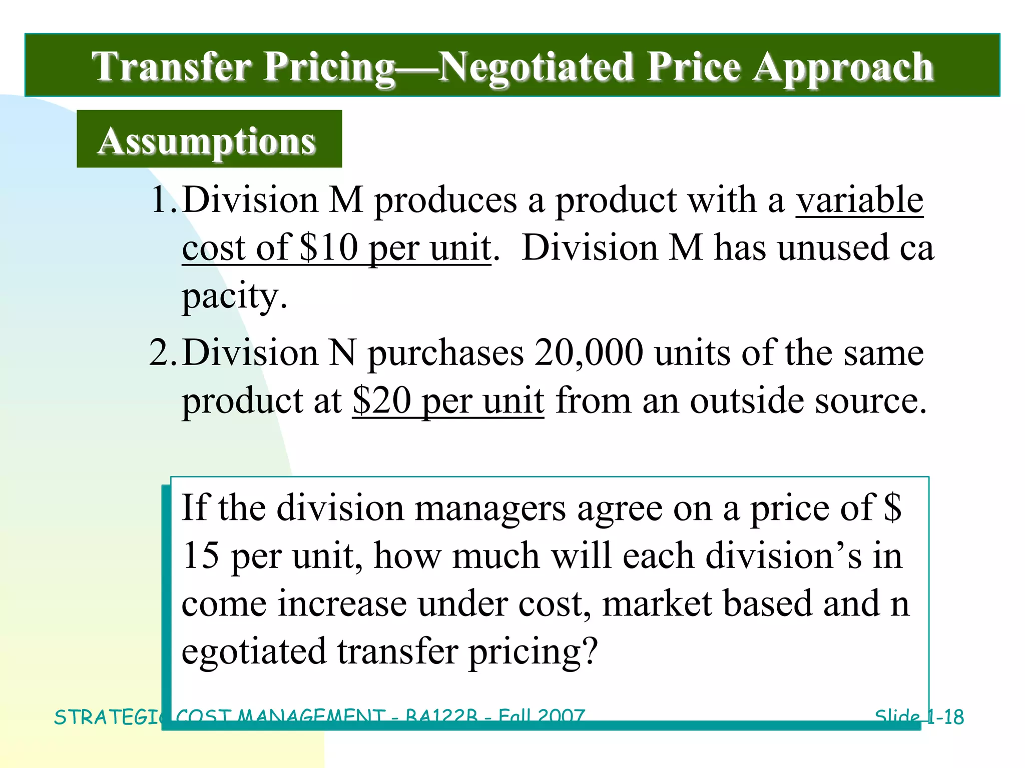 Transfer Pricing—Negotiated Price Approach
1.Division M produces a product with a variable
cost of $10 per unit. Division M has unused ca
pacity.
2.Division N purchases 20,000 units of the same
product at $20 per unit from an outside source.
Assumptions
If the division managers agree on a price of $
15 per unit, how much will each division’s in
come increase under cost, market based and n
egotiated transfer pricing?
STRATEGIC COST MANAGEMENT - BA122B - Fall 2007 Slide 1-18
 