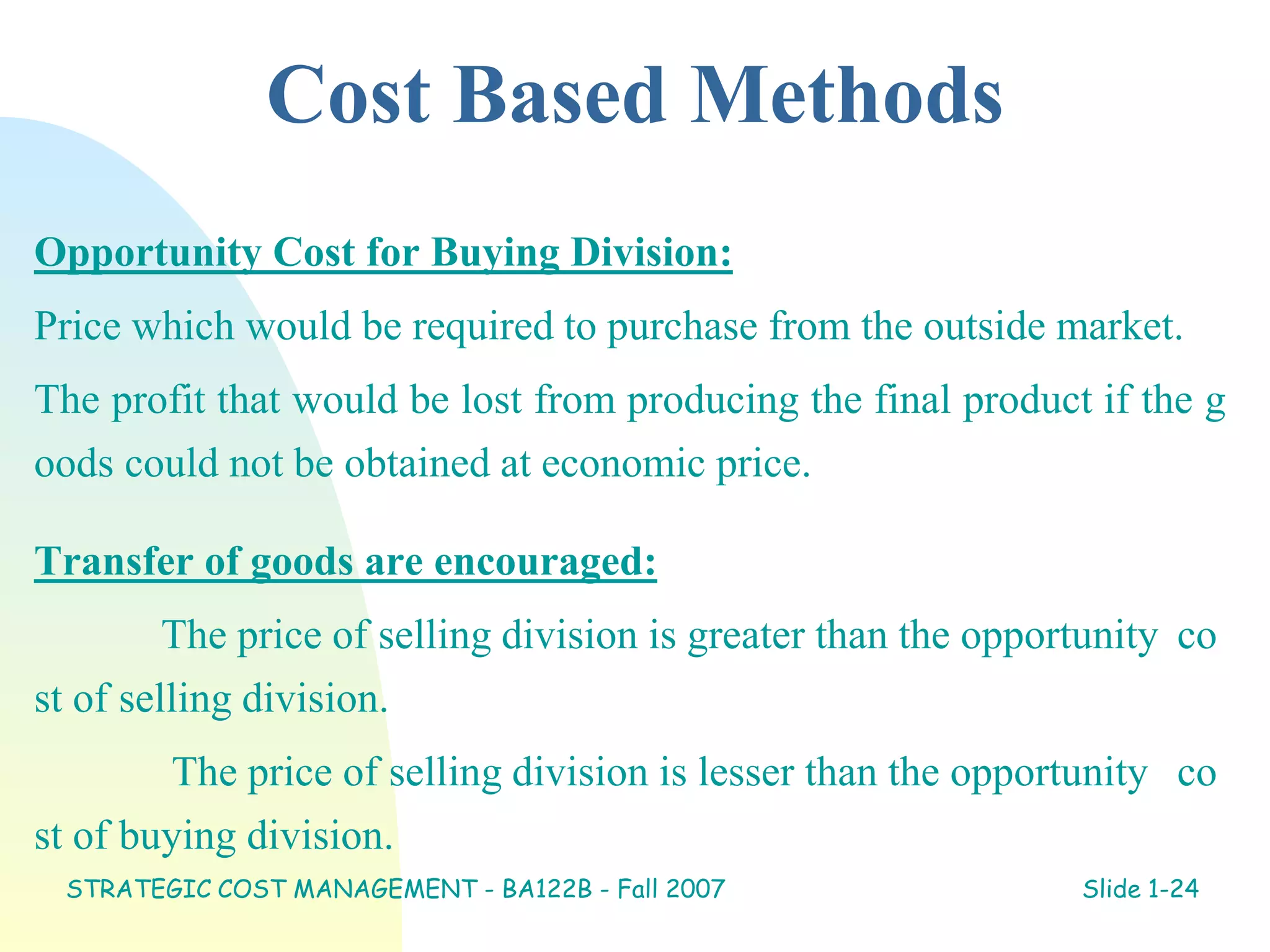 Cost Based Methods
Opportunity Cost for Buying Division:
Price which would be required to purchase from the outside market.
The profit that would be lost from producing the final product if the g
oods could not be obtained at economic price.
Transfer of goods are encouraged:
The price of selling division is greater than the opportunity co
st of selling division.
The price of selling division is lesser than the opportunity co
st of buying division.
STRATEGIC COST MANAGEMENT - BA122B - Fall 2007 Slide 1-24
 