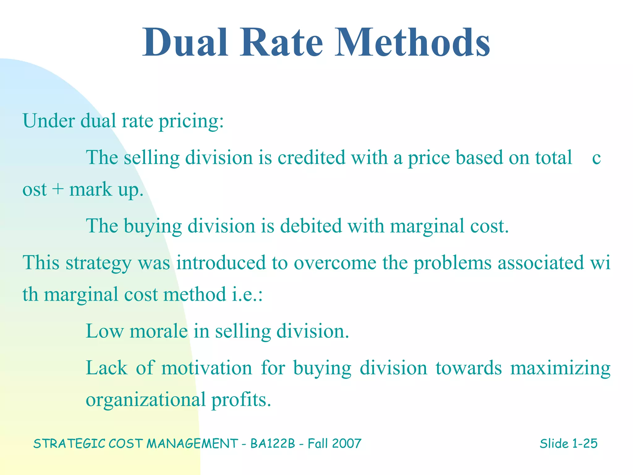 Dual Rate Methods
Under dual rate pricing:
The selling division is credited with a price based on total c
ost + mark up.
The buying division is debited with marginal cost.
This strategy was introduced to overcome the problems associated wi
th marginal cost method i.e.:
Low morale in selling division.
Lack of motivation for buying division towards maximizing
organizational profits.
STRATEGIC COST MANAGEMENT - BA122B - Fall 2007 Slide 1-25
 