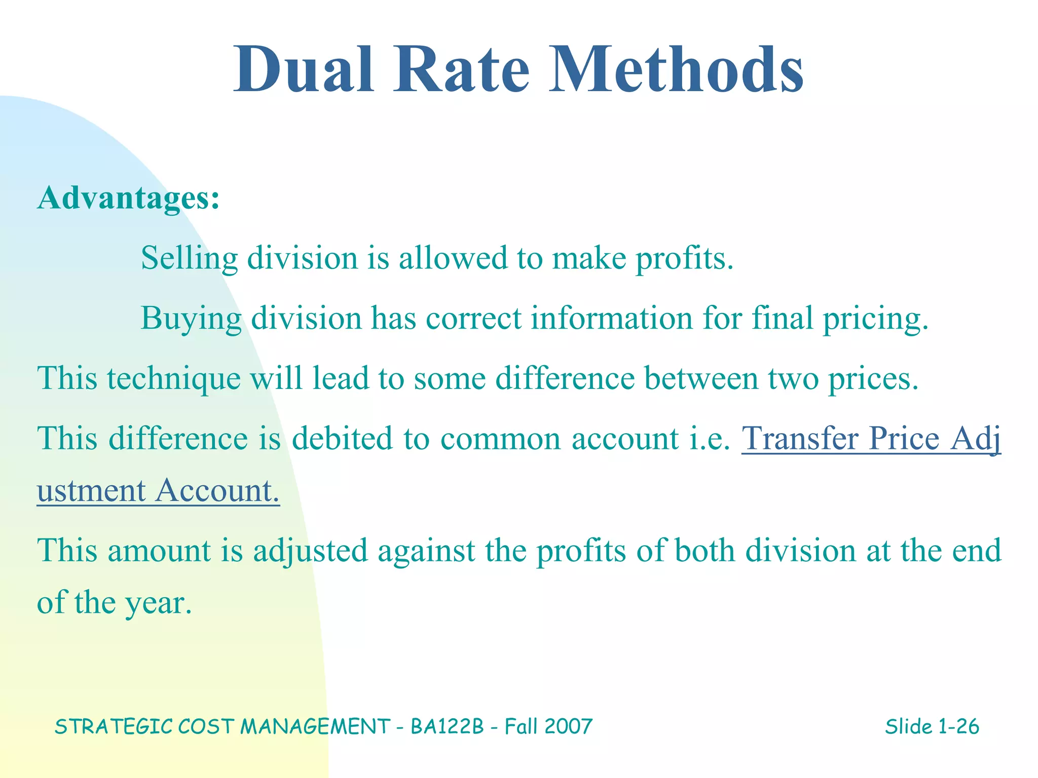 Dual Rate Methods
Advantages:
Selling division is allowed to make profits.
Buying division has correct information for final pricing.
This technique will lead to some difference between two prices.
This difference is debited to common account i.e. Transfer Price Adj
ustment Account.
This amount is adjusted against the profits of both division at the end
of the year.
STRATEGIC COST MANAGEMENT - BA122B - Fall 2007 Slide 1-26
 