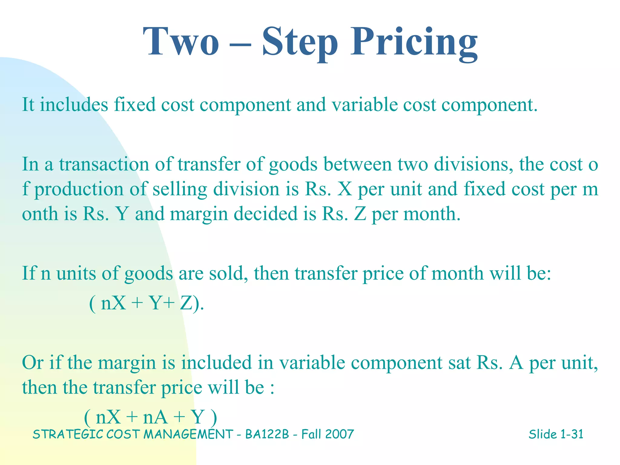 Two – Step Pricing
It includes fixed cost component and variable cost component.
In a transaction of transfer of goods between two divisions, the cost o
f production of selling division is Rs. X per unit and fixed cost per m
onth is Rs. Y and margin decided is Rs. Z per month.
If n units of goods are sold, then transfer price of month will be:
( nX + Y+ Z).
Or if the margin is included in variable component sat Rs. A per unit,
then the transfer price will be :
( nX + nA + Y )
STRATEGIC COST MANAGEMENT - BA122B - Fall 2007 Slide 1-31
 