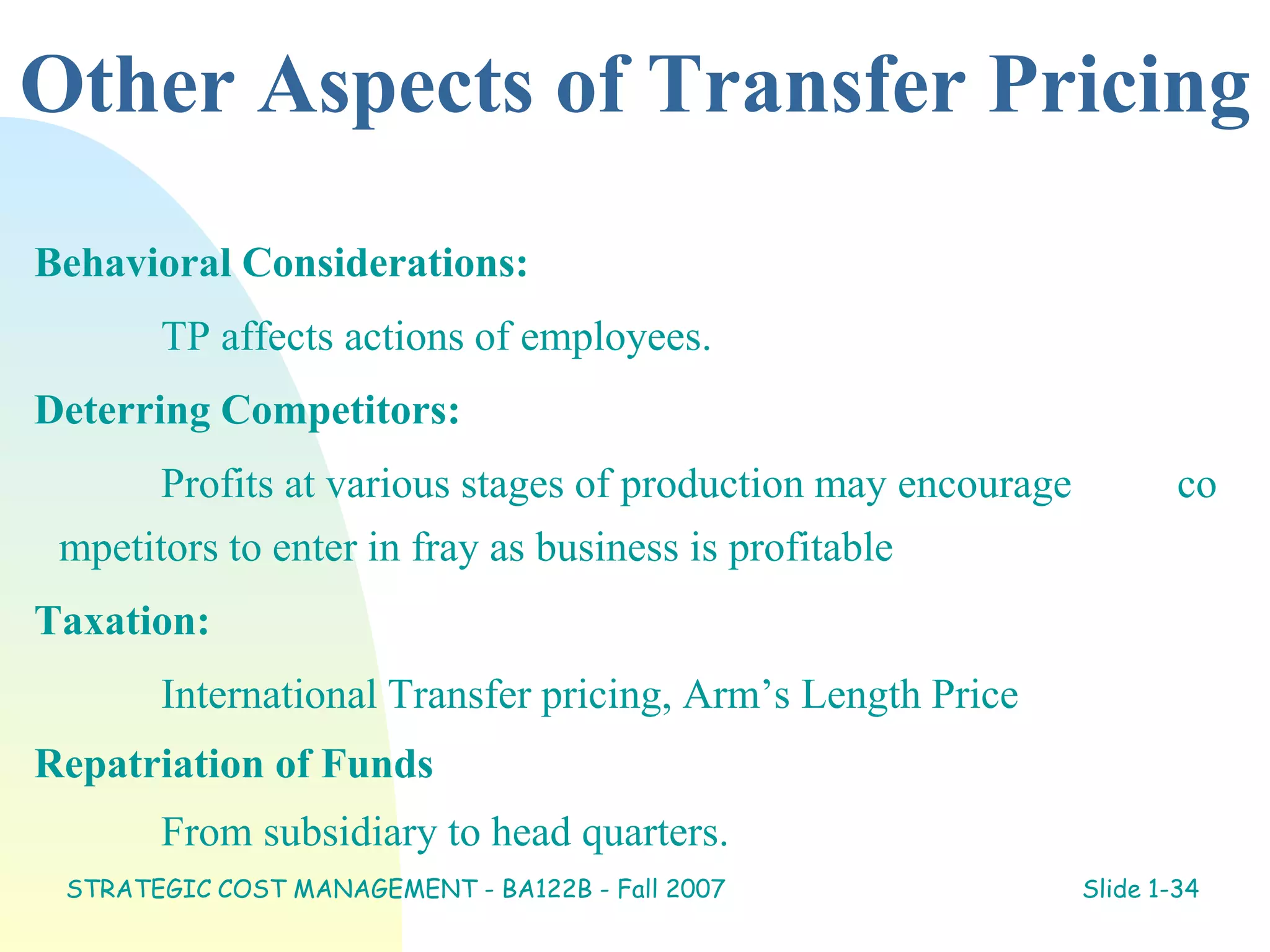 Other Aspects of Transfer Pricing
Behavioral Considerations:
TP affects actions of employees.
Deterring Competitors:
Profits at various stages of production may encourage co
mpetitors to enter in fray as business is profitable
Taxation:
International Transfer pricing, Arm’s Length Price
Repatriation of Funds
From subsidiary to head quarters.
STRATEGIC COST MANAGEMENT - BA122B - Fall 2007 Slide 1-34
 