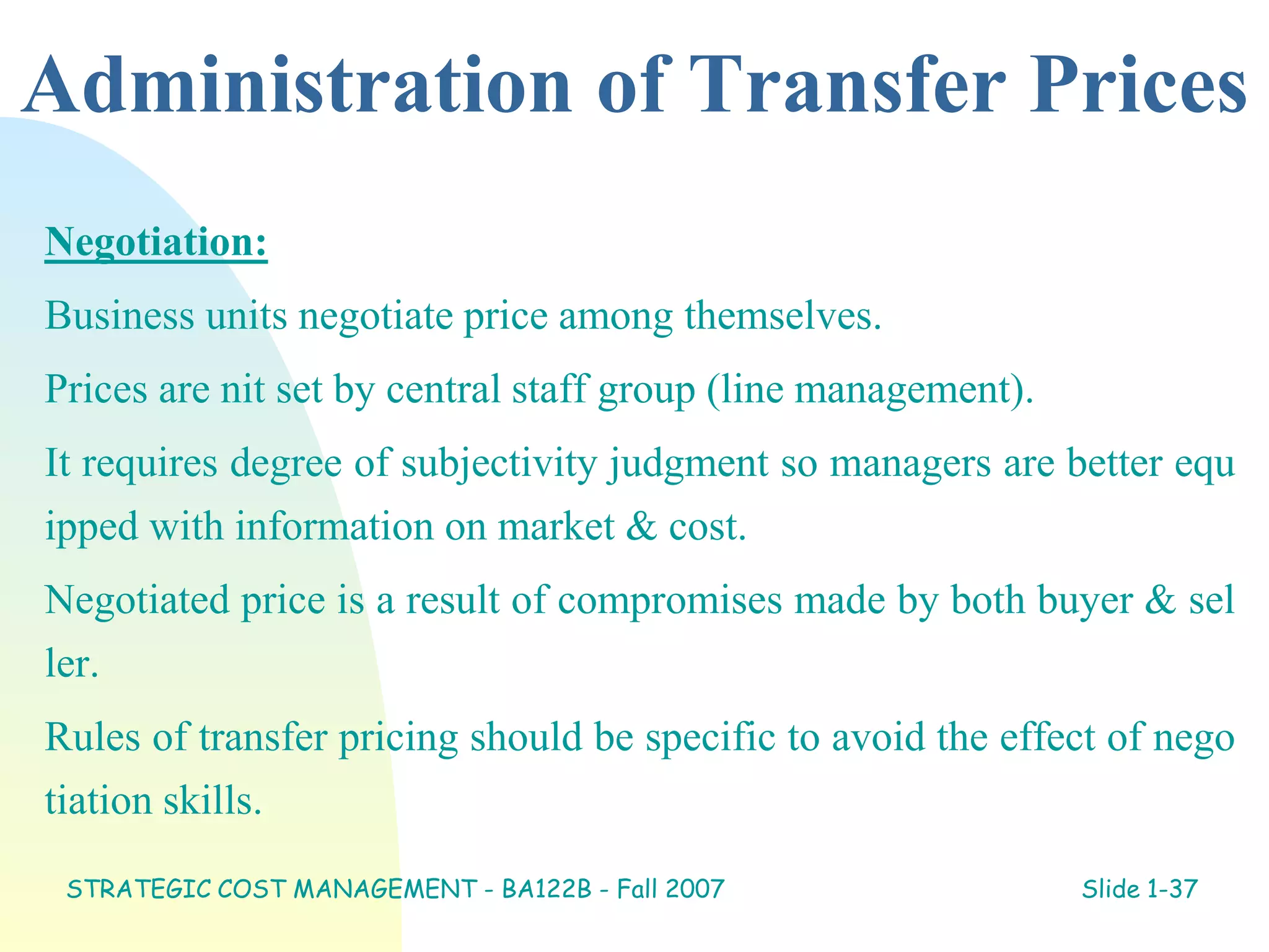 Administration of Transfer Prices
Negotiation:
Business units negotiate price among themselves.
Prices are nit set by central staff group (line management).
It requires degree of subjectivity judgment so managers are better equ
ipped with information on market & cost.
Negotiated price is a result of compromises made by both buyer & sel
ler.
Rules of transfer pricing should be specific to avoid the effect of nego
tiation skills.
STRATEGIC COST MANAGEMENT - BA122B - Fall 2007 Slide 1-37
 