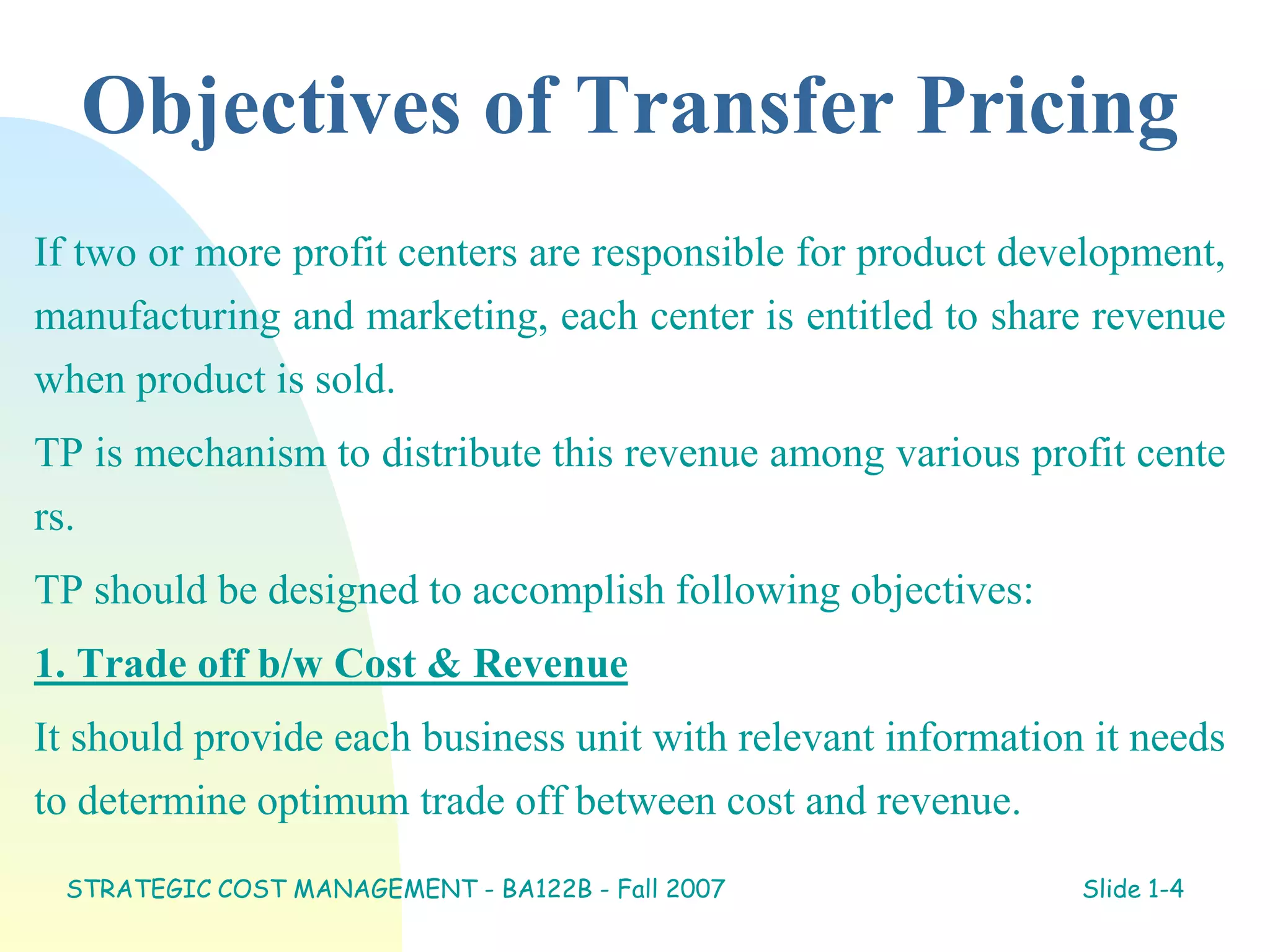 Objectives of Transfer Pricing
If two or more profit centers are responsible for product development,
manufacturing and marketing, each center is entitled to share revenue
when product is sold.
TP is mechanism to distribute this revenue among various profit cente
rs.
TP should be designed to accomplish following objectives:
1. Trade off b/w Cost & Revenue
It should provide each business unit with relevant information it needs
to determine optimum trade off between cost and revenue.
STRATEGIC COST MANAGEMENT - BA122B - Fall 2007 Slide 1-4
 