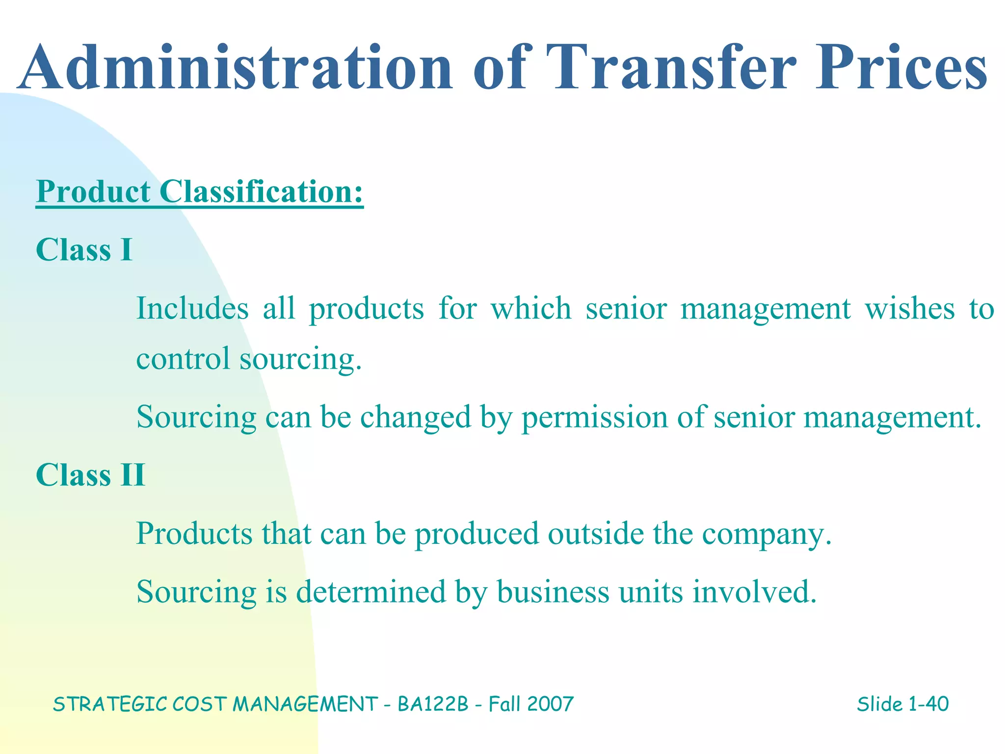 Administration of Transfer Prices
Product Classification:
Class I
Includes all products for which senior management wishes to
control sourcing.
Sourcing can be changed by permission of senior management.
Class II
Products that can be produced outside the company.
Sourcing is determined by business units involved.
STRATEGIC COST MANAGEMENT - BA122B - Fall 2007 Slide 1-40
 