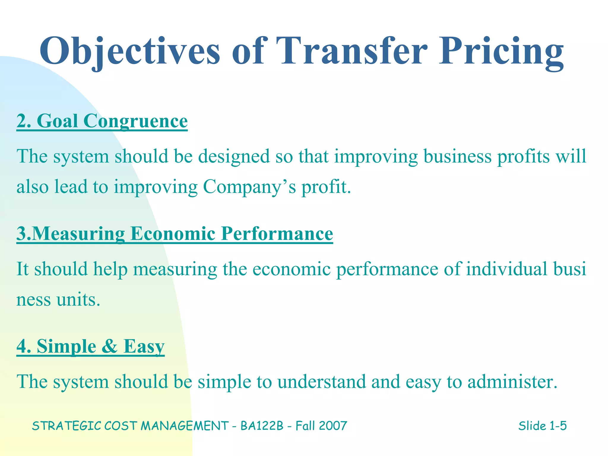 Objectives of Transfer Pricing
2. Goal Congruence
The system should be designed so that improving business profits will
also lead to improving Company’s profit.
3.Measuring Economic Performance
It should help measuring the economic performance of individual busi
ness units.
4. Simple & Easy
The system should be simple to understand and easy to administer.
STRATEGIC COST MANAGEMENT - BA122B - Fall 2007 Slide 1-5
 