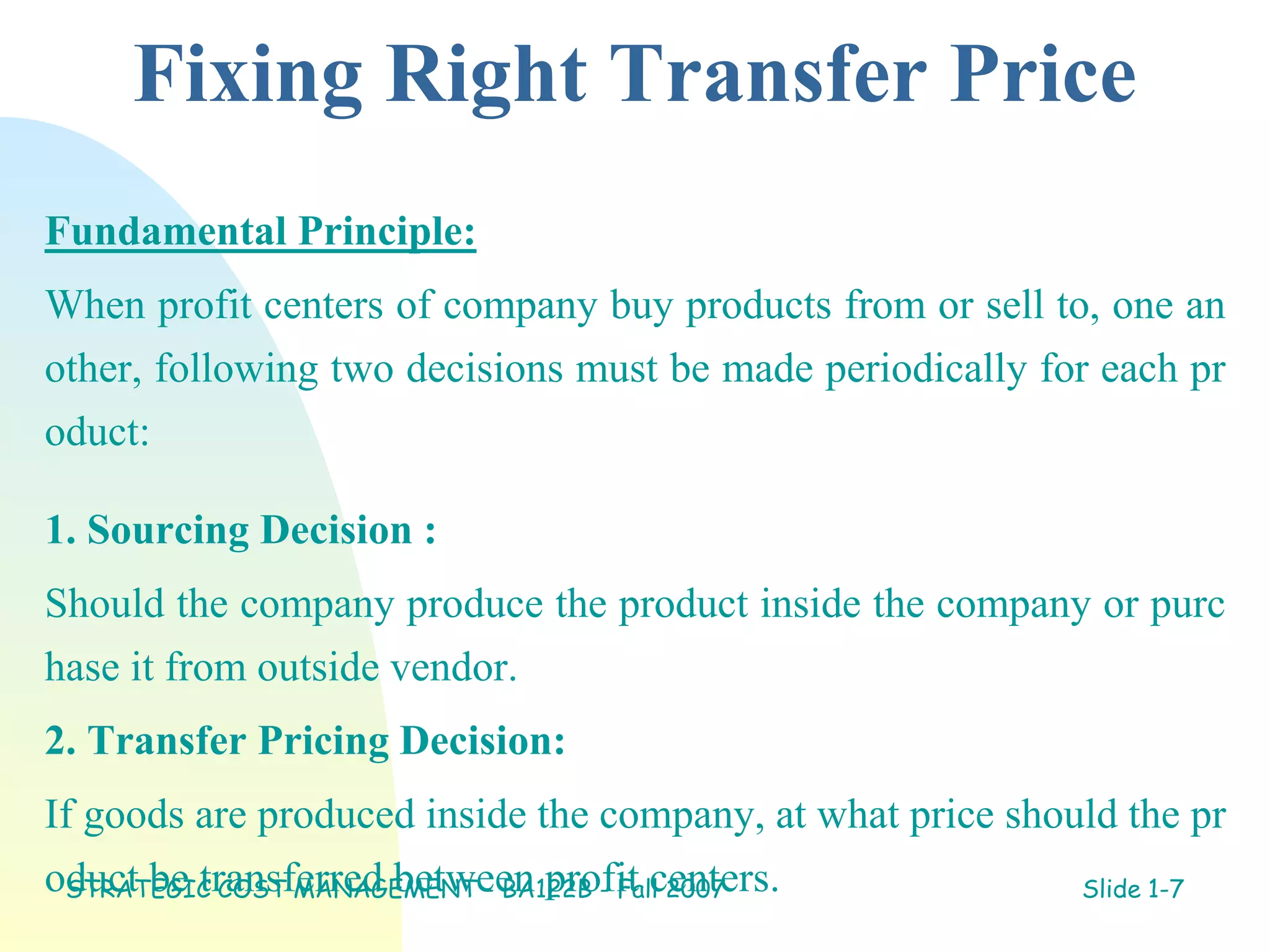 Fixing Right Transfer Price
Fundamental Principle:
When profit centers of company buy products from or sell to, one an
other, following two decisions must be made periodically for each pr
oduct:
1. Sourcing Decision :
Should the company produce the product inside the company or purc
hase it from outside vendor.
2. Transfer Pricing Decision:
If goods are produced inside the company, at what price should the pr
oduct be transferred between profit centers.
STRATEGIC COST MANAGEMENT - BA122B - Fall 2007 Slide 1-7
 