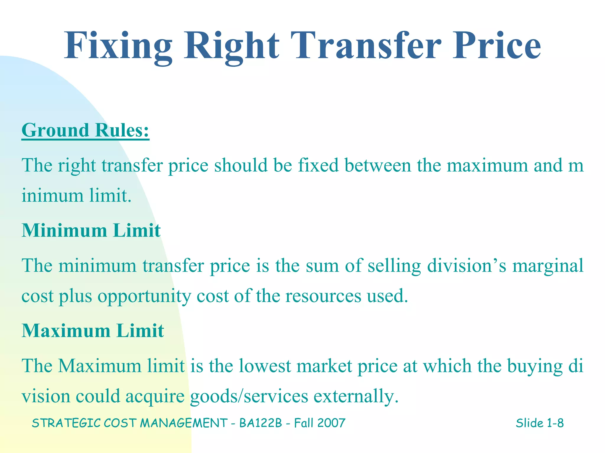 Fixing Right Transfer Price
Ground Rules:
The right transfer price should be fixed between the maximum and m
inimum limit.
Minimum Limit
The minimum transfer price is the sum of selling division’s marginal
cost plus opportunity cost of the resources used.
Maximum Limit
The Maximum limit is the lowest market price at which the buying di
vision could acquire goods/services externally.
STRATEGIC COST MANAGEMENT - BA122B - Fall 2007 Slide 1-8
 