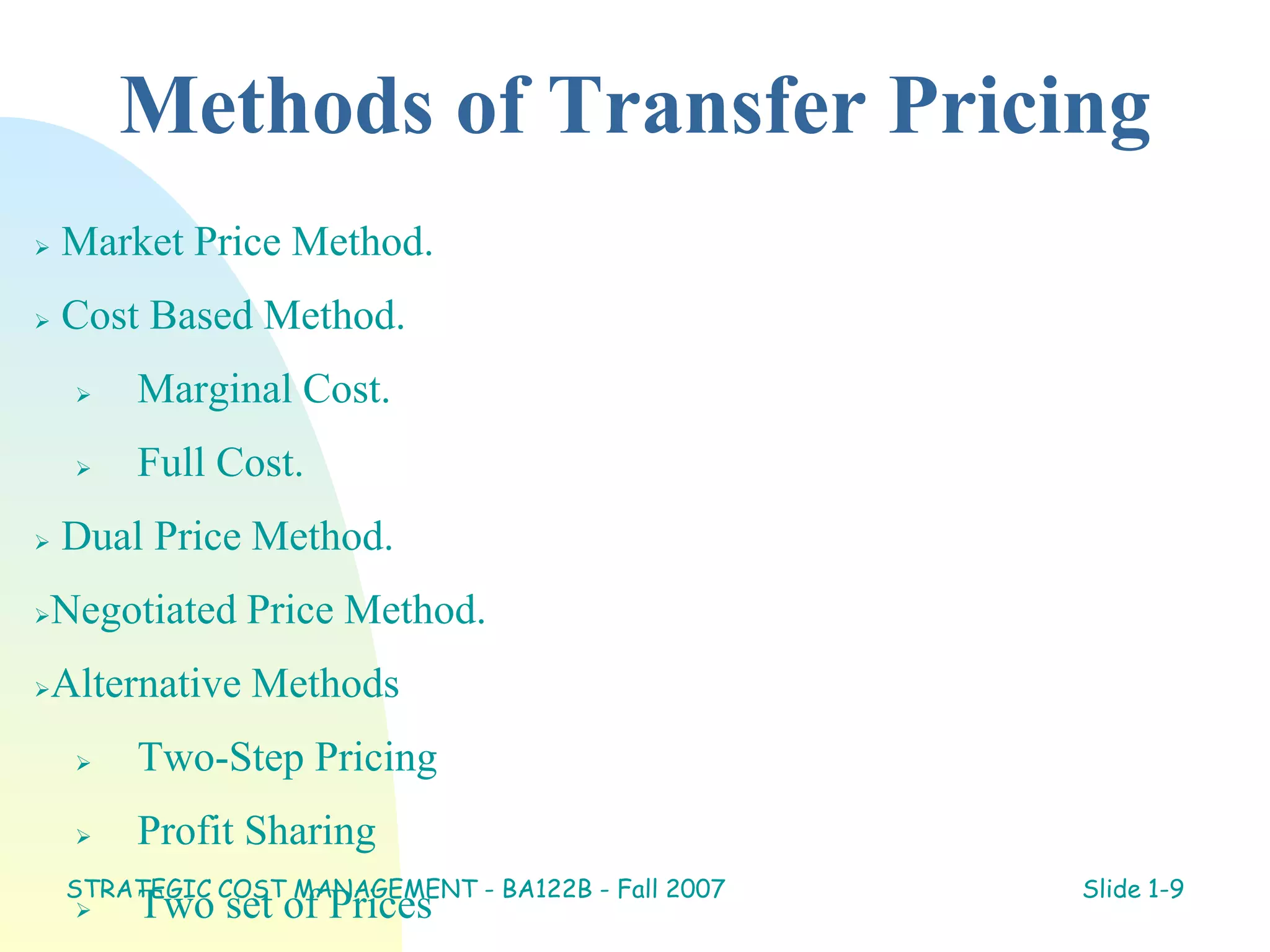 Methods of Transfer Pricing
 Market Price Method.
 Cost Based Method.
 Marginal Cost.
 Full Cost.
 Dual Price Method.
Negotiated Price Method.
Alternative Methods
 Two-Step Pricing
 Profit Sharing
 Two set of Prices
STRATEGIC COST MANAGEMENT - BA122B - Fall 2007 Slide 1-9
 