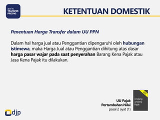 Penentuan Harga Transfer dalam UU PPN
Dalam hal harga jual atau Penggantian dipengaruhi oleh hubungan
istimewa, maka Harga Jual atau Penggantian dihitung atas dasar
harga pasar wajar pada saat penyerahan Barang Kena Pajak atau
Jasa Kena Pajak itu dilakukan.
KETENTUAN DOMESTIK
UU Pajak
Pertambahan Nilai
pasal 2 ayat (1)
 
