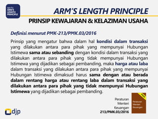 ARM’S LENGTH PRINCIPLE
PRINSIP KEWAJARAN & KELAZIMANUSAHA
Definisi menurut PMK-213/PMK.03/2016
Prinsip yang mengatur bahwa dalam hal kondisi dalam transaksi
yang dilakukan antara para pihak yang mempunyai Hubungan
Istimewa sama atau sebanding dengan kondisi dalam transaksi yang
dilakukan antara para pihak yang tidak mempunyai Hubungan
Istimewa yang dijadikan sebagai pembanding, maka harga atau laba
dalam transaksi yang dilakukan antara para pihak yang mempunyai
Hubungan Istimewa dimaksud harus sama dengan atau berada
dalam rentang harga atau rentang laba dalam transaksi yang
dilakukan antara para pihak yang tidak mempunyai Hubungan
Istimewa yang dijadikan sebagai pembanding.
Peraturan
Menteri
Keuangan
213/PMK.03/2016
 