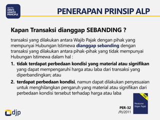 transaksi yang dilakukan antara Wajib Pajak dengan pihak yang
mempunyai Hubungan Istimewa dianggap sebanding dengan
transaksi yang dilakukan antara pihak-pihak yang tidak mempunyai
Hubungan Istimewa dalam hal :
1. tidak terdapat perbedaan kondisi yang material atau signifikan
yang dapat mempengaruhi harga atau laba dari transaksi yang
diperbandingkan; atau
2. terdapat perbedaan kondisi, namun dapat dilakukan penyesuaian
untuk menghilangkan pengaruh yang material atau signifikan dari
perbedaan kondisi tersebut terhadap harga atau laba
Kapan Transaksi dianggap SEBANDING ?
PENERAPAN PRINSIP ALP
PER-32
/PJ/2011
 