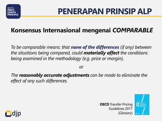 To be comparable means: that none of the differences (if any) between
the situations being compared, could materially affect the conditions
being examined in the methodology (e.g. price or margin),
or
The reasonably accurate adjustments can be made to eliminate the
effect of any such differences.
Konsensus Internasional mengenai COMPARABLE
PENERAPAN PRINSIP ALP
OECD Transfer Pricing
Guidelines 2017
(Glossary)
 