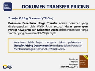 DOKUMEN TRANSFER PRICING
Peraturan
Menteri
Keuangan
213/PMK.03/2016
Transfer Pricing Document (TP-Doc)
Dokumen Penentuan Harga Transfer adalah dokumen yang
diselenggarakan oleh Wajib Pajak sebagai dasar penerapan
Prinsip Kewajaran dan Kelaziman Usaha dalam Penentuan Harga
Transfer yang dilakukan oleh Wajib Pajak
Ketentuan lebih lanjut mengenai teknis pelaksanaan
Transfer Pricing Documentation terdapat dalam Peraturan
Menteri Keuangan Nomor 213/PMK.03/2016
 