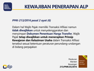 KEWAJIBAN PENERAPAN ALP
Peraturan
Menteri
Keuangan
213/PMK.03/2016
PMK-213/2016 pasal 2 ayat (6)
Dalam hal Wajib Pajak memiliki Transaksi Afiliasi namun
tidak diwajibkan untuk menyelenggarakan dan
menyimpan Dokumen Penentuan Harga Transfer, Wajib
Pajak tetap diwajibkan untuk menerapkan Prinsip
Kewajaran dan Kelaziman Usaha dalam Transaksi Afiliasi
tersebut sesuai ketentuan peraturan perundang-undangan
di bidang perpajakan
 