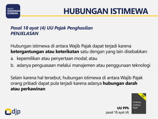 HUBUNGAN ISTIMEWA
UU PPh
pasal 18 ayat (4)
Pasal 18 ayat (4) UU Pajak Penghasilan
PENJELASAN
Hubungan istimewa di antara Wajib Pajak dapat terjadi karena
ketergantungan atau keterikatan satu dengan yang lain disebabkan:
a. kepemilikan atau penyertaan modal; atau
b. adanya penguasaan melalui manajemen atau penggunaan teknologi
Selain karena hal tersebut, hubungan istimewa di antara Wajib Pajak
orang pribadi dapat pula terjadi karena adanya hubungan darah
atau perkawinan
 