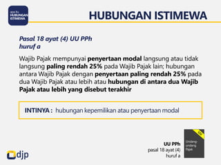 HUBUNGAN ISTIMEWA
UU PPh
pasal 18 ayat (4)
huruf a
Pasal 18 ayat (4) UU PPh
huruf a
Wajib Pajak mempunyai penyertaan modal langsung atau tidak
langsung paling rendah 25% pada Wajib Pajak lain; hubungan
antara Wajib Pajak dengan penyertaan paling rendah 25% pada
dua Wajib Pajak atau lebih atau hubungan di antara dua Wajib
Pajak atau lebih yang disebut terakhir
INTINYA : hubungan kepemilikan atau penyertaan modal
 