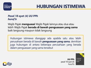 HUBUNGAN ISTIMEWA
UU PPh
pasal 18 ayat (4)
huruf b
Pasal 18 ayat (4) UU PPh
huruf b
Wajib Pajak menguasai Wajib Pajak lainnya atau dua atau
lebih Wajib Pajak berada di bawah penguasaan yang sama
baik langsung maupun tidak langsung
Hubungan istimewa dianggap ada apabila satu atau lebih
perusahaan berada di bawah penguasaan yang sama, demikian
juga hubungan di antara beberapa perusahaan yang berada
dalam penguasaan yang sama tersebut
 