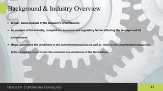 12HEADS UP │ UPGRADING OURSELVES
Background & Industry Overview
 Broad - based analysis of the taxpayer’s circumstances
 An analysis of the industry, competition, economic and regulatory factors affecting the taxpayer and its
environment
 Helps understand the conditions in the controlled transaction as well as those in the uncontrolled transaction
to be compared, in particular the economic circumstances of the transactions.
 