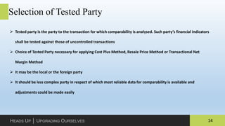 14HEADS UP │ UPGRADING OURSELVES
Selection of Tested Party
 Tested party is the party to the transaction for which comparability is analysed. Such party’s financial indicators
shall be tested against those of uncontrolled transactions
 Choice of Tested Party necessary for applying Cost Plus Method, Resale Price Method or Transactional Net
Margin Method
 It may be the local or the foreign party
 It should be less complex party in respect of which most reliable data for comparability is available and
adjustments could be made easily
 