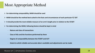 18HEADS UP │ UPGRADING OURSELVES
Most Appropriate Method
 For determining comparability, MAM should be used
 MAM should be the method best suited to the facts and circumstances of each particular IT/ SDT
 It should provide the most reliable measure of an arm’s length price in relation to the IT/SDT
 For determining the MAM, following factors should be kept in mind
‐ Nature and class of transactions
‐ Class of AEs and the functions performed by them
‐ Degree of comparability between the IT/SDT and CUT
‐ Extent to which reliable and accurate data is available and adjustments can be made
 