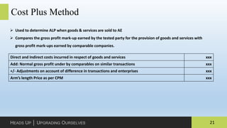 21HEADS UP │ UPGRADING OURSELVES
Cost Plus Method
 Used to determine ALP when goods & services are sold to AE
 Compares the gross profit mark-up earned by the tested party for the provision of goods and services with
gross profit mark-ups earned by comparable companies.
Direct and Indirect costs incurred in respect of goods and services xxx
Add: Normal gross profit under by comparables on similar transactions xxx
+/- Adjustments on account of difference in transactions and enterprises xxx
Arm’s length Price as per CPM xxx
 