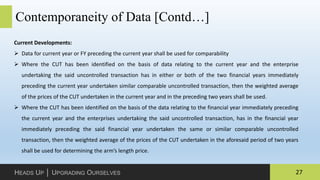 27HEADS UP │ UPGRADING OURSELVES
Contemporaneity of Data [Contd…]
Current Developments:
 Data for current year or FY preceding the current year shall be used for comparability
 Where the CUT has been identified on the basis of data relating to the current year and the enterprise
undertaking the said uncontrolled transaction has in either or both of the two financial years immediately
preceding the current year undertaken similar comparable uncontrolled transaction, then the weighted average
of the prices of the CUT undertaken in the current year and in the preceding two years shall be used.
 Where the CUT has been identified on the basis of the data relating to the financial year immediately preceding
the current year and the enterprises undertaking the said uncontrolled transaction, has in the financial year
immediately preceding the said financial year undertaken the same or similar comparable uncontrolled
transaction, then the weighted average of the prices of the CUT undertaken in the aforesaid period of two years
shall be used for determining the arm’s length price.
 