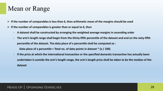 28HEADS UP │ UPGRADING OURSELVES
Mean or Range
 If the number of comparables is less than 6, then arithmetic mean of the margins should be used
 If the number of comparables is greater than or equal to 6, then
‐ A dataset shall be constructed by arranging the weighted average margins in ascending order
‐ The arm’s length range shall begin from the thirty-fifth percentile of the dataset and end on the sixty-fifth
percentile of the dataset. The data place of x percentile shall be computed as :
Data place of x percentile = Total no. of data points in dataset * (x / 100)
‐ If the price at which the international transaction or the specified domestic transaction has actually been
undertaken is outside the arm's length range, the arm's length price shall be taken to be the median of the
dataset
 