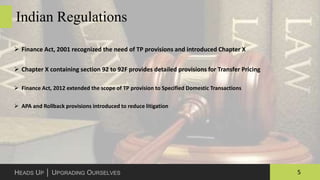 5HEADS UP │ UPGRADING OURSELVES
Indian Regulations
 Finance Act, 2001 recognized the need of TP provisions and introduced Chapter X
 Chapter X containing section 92 to 92F provides detailed provisions for Transfer Pricing
 Finance Act, 2012 extended the scope of TP provision to Specified Domestic Transactions
 APA and Rollback provisions introduced to reduce litigation
 