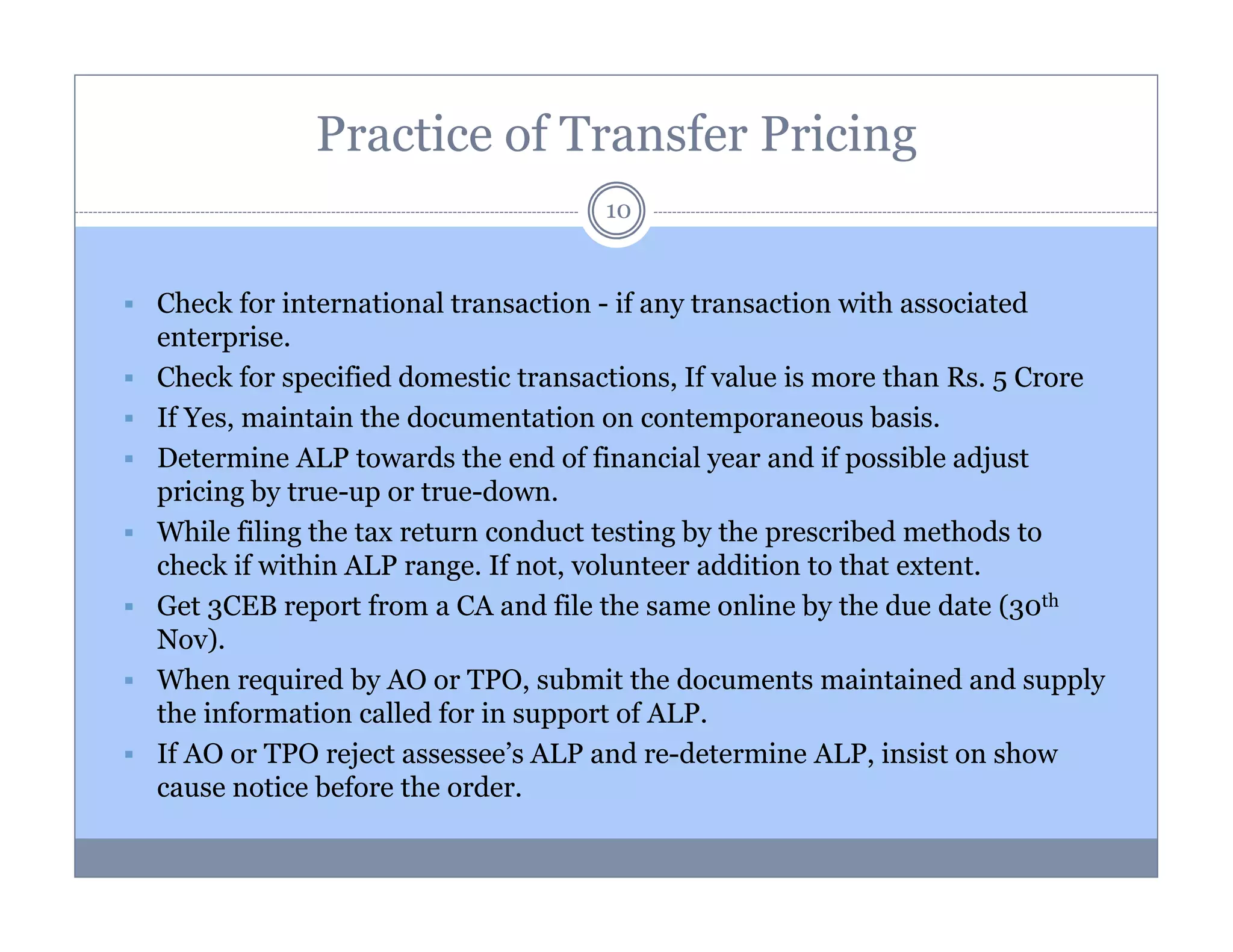 Practice of Transfer Pricing
10

Check for international transaction - if any transaction with associated
enterprise.
Check for specified domestic transactions, If value is more than Rs. 5 Crore
If Yes, maintain the documentation on contemporaneous basis.
Determine ALP towards the end of financial year and if possible adjust
pricing by true-up or true-down.
While filing the tax return conduct testing by the prescribed methods to
check if within ALP range. If not, volunteer addition to that extent.
Get 3CEB report from a CA and file the same online by the due date (30th
Nov).
When required by AO or TPO, submit the documents maintained and supply
the information called for in support of ALP.
If AO or TPO reject assessee’s ALP and re-determine ALP, insist on show
cause notice before the order.

 