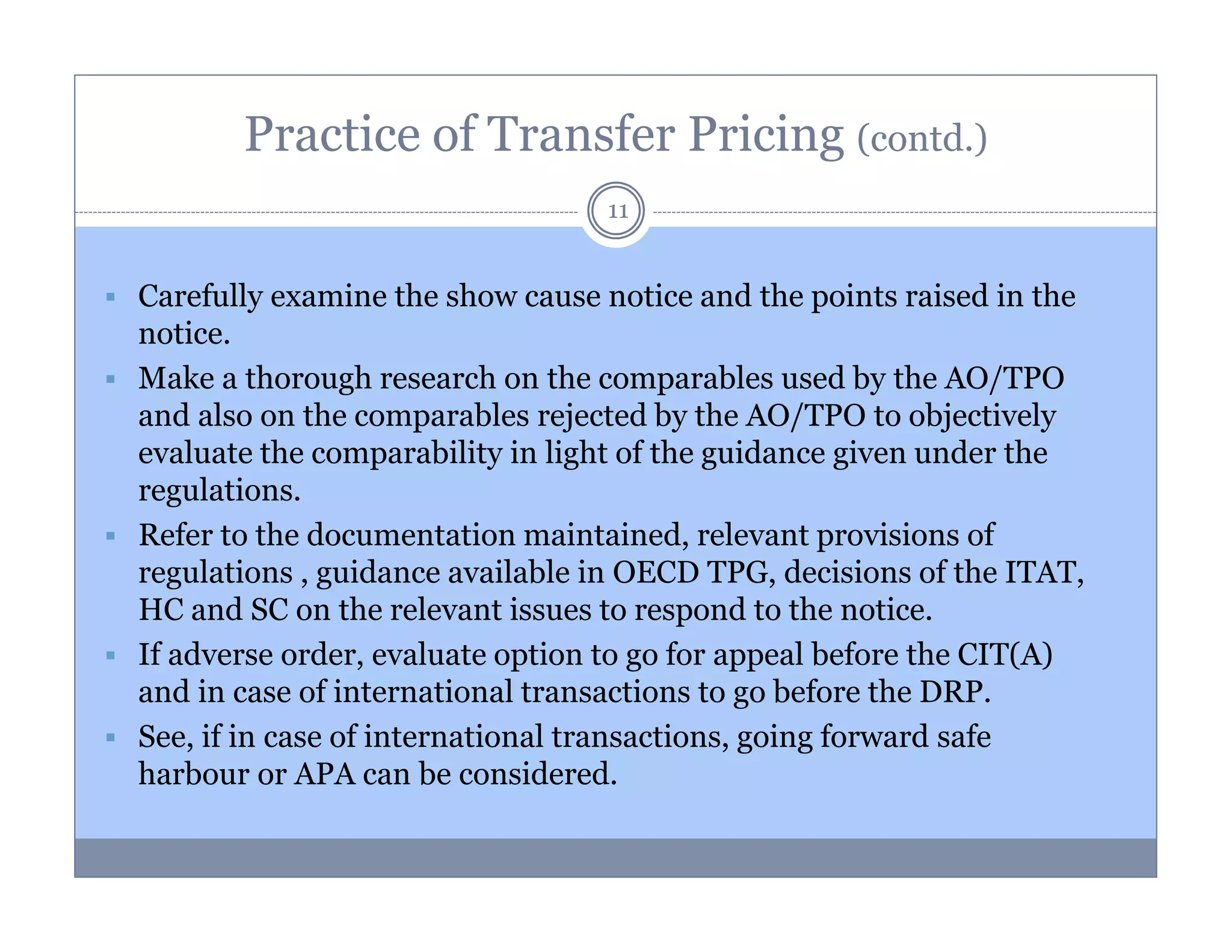 Practice of Transfer Pricing (contd.)
11

Carefully examine the show cause notice and the points raised in the
notice.
Make a thorough research on the comparables used by the AO/TPO
and also on the comparables rejected by the AO/TPO to objectively
evaluate the comparability in light of the guidance given under the
regulations.
Refer to the documentation maintained, relevant provisions of
regulations , guidance available in OECD TPG, decisions of the ITAT,
HC and SC on the relevant issues to respond to the notice.
If adverse order, evaluate option to go for appeal before the CIT(A)
and in case of international transactions to go before the DRP.
See, if in case of international transactions, going forward safe
harbour or APA can be considered.

 