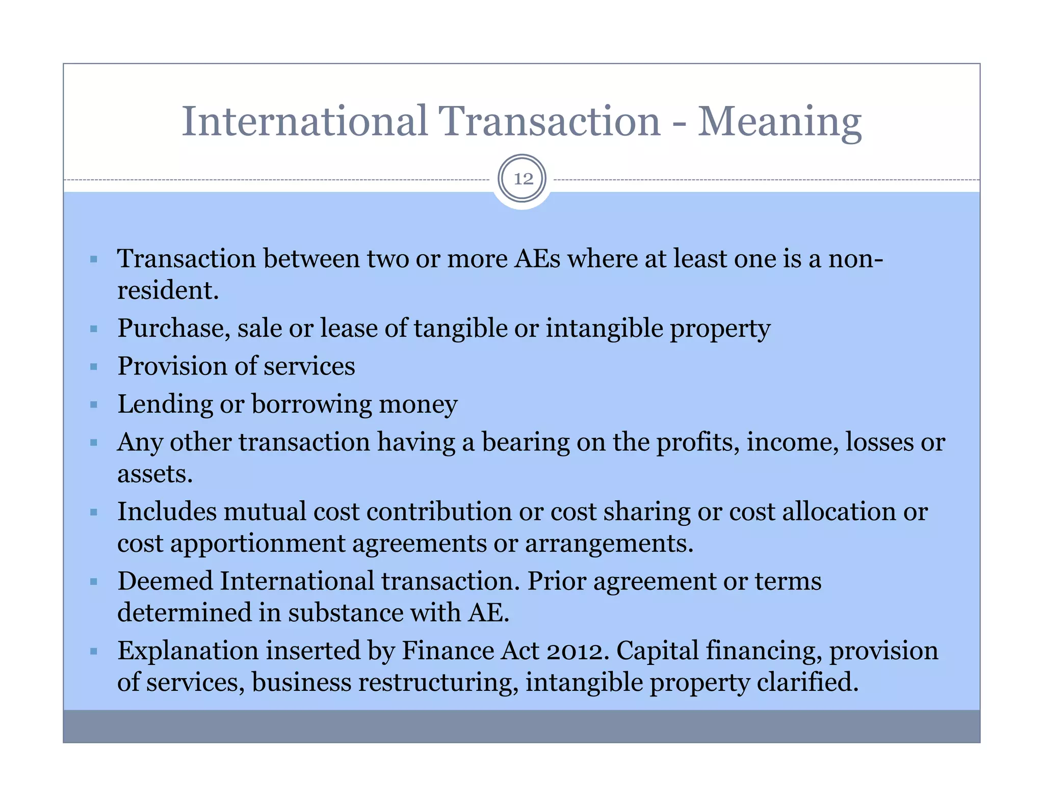 International Transaction - Meaning
12

Transaction between two or more AEs where at least one is a nonresident.
Purchase, sale or lease of tangible or intangible property
Provision of services
Lending or borrowing money
Any other transaction having a bearing on the profits, income, losses or
assets.
Includes mutual cost contribution or cost sharing or cost allocation or
cost apportionment agreements or arrangements.
Deemed International transaction. Prior agreement or terms
determined in substance with AE.
Explanation inserted by Finance Act 2012. Capital financing, provision
of services, business restructuring, intangible property clarified.

 