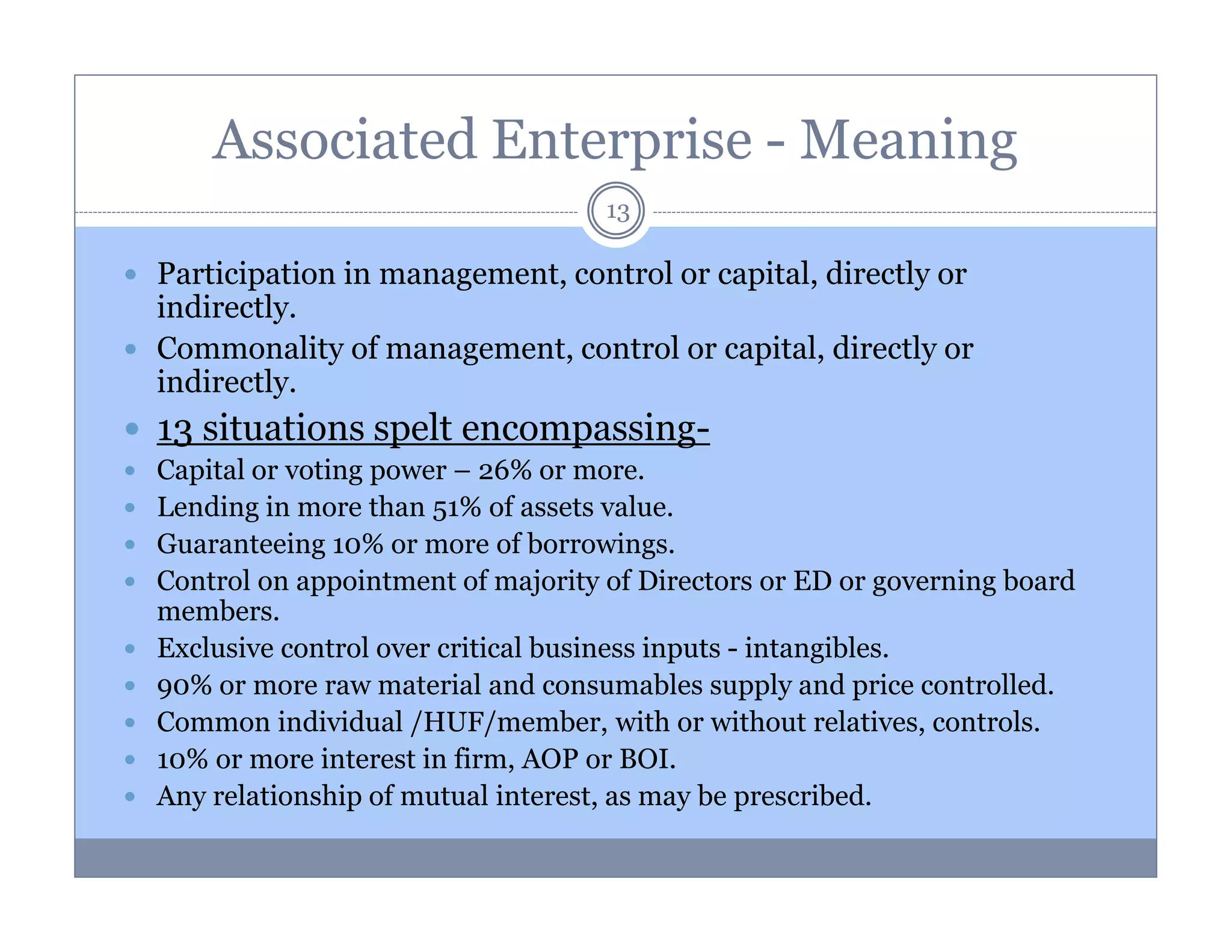 Associated Enterprise - Meaning
13

Participation in management, control or capital, directly or
indirectly.
Commonality of management, control or capital, directly or
indirectly.

13 situations spelt encompassingCapital or voting power – 26% or more.
Lending in more than 51% of assets value.
Guaranteeing 10% or more of borrowings.
Control on appointment of majority of Directors or ED or governing board
members.
Exclusive control over critical business inputs - intangibles.
90% or more raw material and consumables supply and price controlled.
Common individual /HUF/member, with or without relatives, controls.
10% or more interest in firm, AOP or BOI.
Any relationship of mutual interest, as may be prescribed.

 
