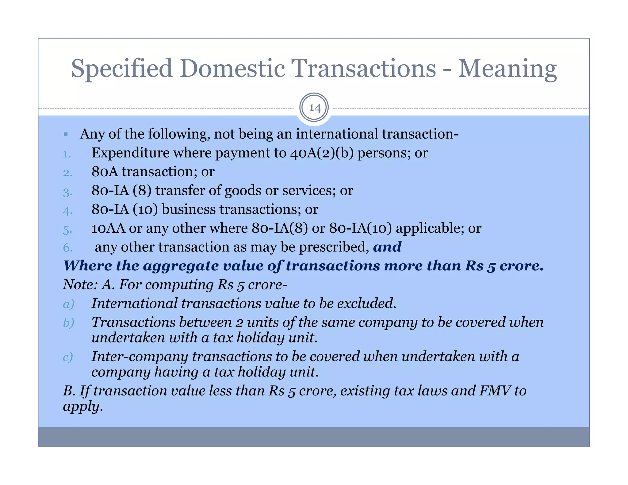 Specified Domestic Transactions - Meaning
14

Any of the following, not being an international transaction1.
Expenditure where payment to 40A(2)(b) persons; or
2.
80A transaction; or
3.
80-IA (8) transfer of goods or services; or
4.
80-IA (10) business transactions; or
5.
10AA or any other where 80-IA(8) or 80-IA(10) applicable; or
6.
any other transaction as may be prescribed, and
Where the aggregate value of transactions more than Rs 5 crore.
Note: A. For computing Rs 5 crorea) International transactions value to be excluded.
b) Transactions between 2 units of the same company to be covered when
undertaken with a tax holiday unit.
c)
Inter-company transactions to be covered when undertaken with a
company having a tax holiday unit.
B. If transaction value less than Rs 5 crore, existing tax laws and FMV to
apply.

 