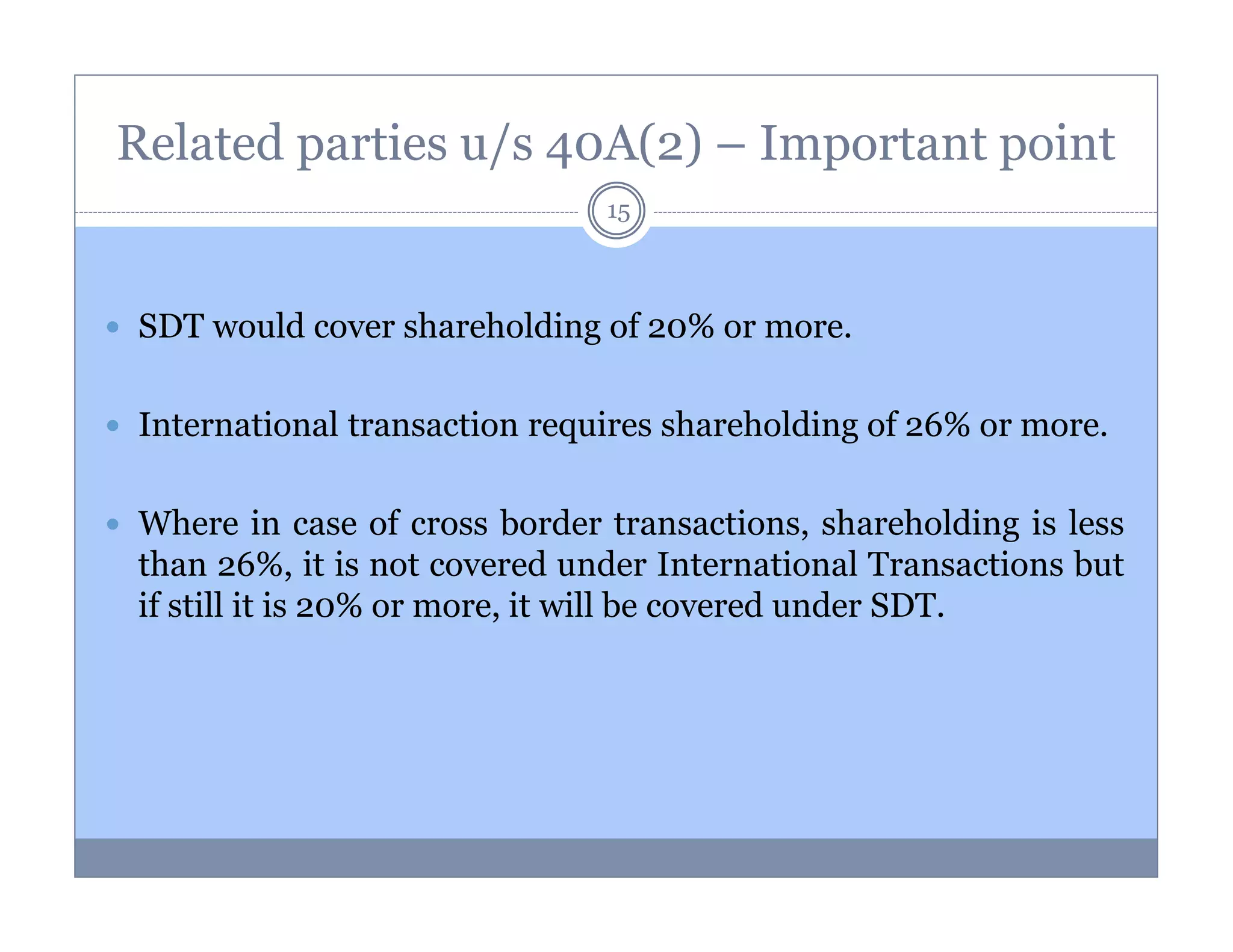 Related parties u/s 40A(2) – Important point
15

SDT would cover shareholding of 20% or more.
International transaction requires shareholding of 26% or more.
Where in case of cross border transactions, shareholding is less
than 26%, it is not covered under International Transactions but
if still it is 20% or more, it will be covered under SDT.

 