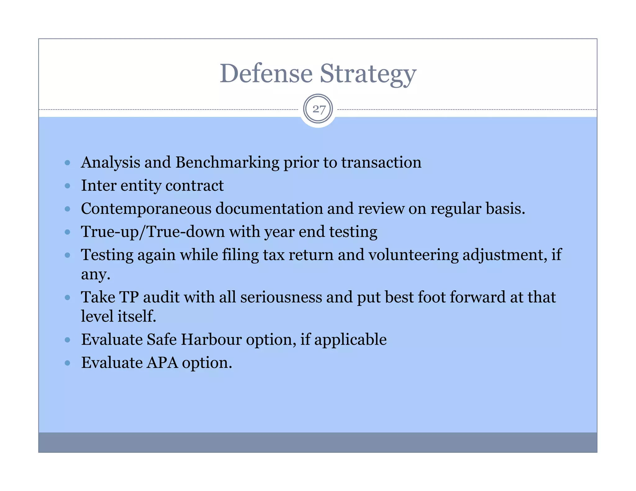 Defense Strategy
27

Analysis and Benchmarking prior to transaction
Inter entity contract
Contemporaneous documentation and review on regular basis.
True-up/True-down with year end testing
Testing again while filing tax return and volunteering adjustment, if
any.
Take TP audit with all seriousness and put best foot forward at that
level itself.
Evaluate Safe Harbour option, if applicable
Evaluate APA option.

 