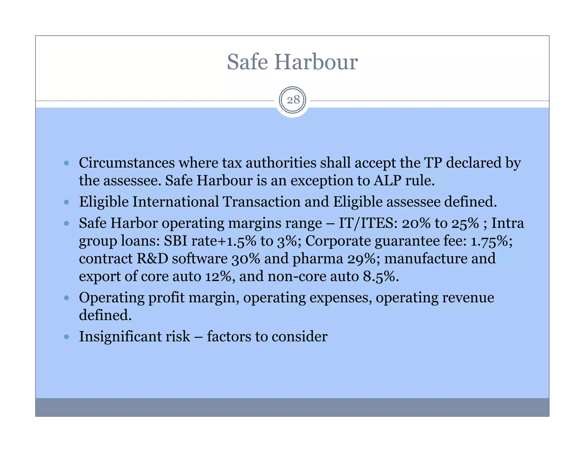 Safe Harbour
28

Circumstances where tax authorities shall accept the TP declared by
the assessee. Safe Harbour is an exception to ALP rule.
Eligible International Transaction and Eligible assessee defined.
Safe Harbor operating margins range – IT/ITES: 20% to 25% ; Intra
group loans: SBI rate+1.5% to 3%; Corporate guarantee fee: 1.75%;
contract R&D software 30% and pharma 29%; manufacture and
export of core auto 12%, and non-core auto 8.5%.
Operating profit margin, operating expenses, operating revenue
defined.
Insignificant risk – factors to consider

 