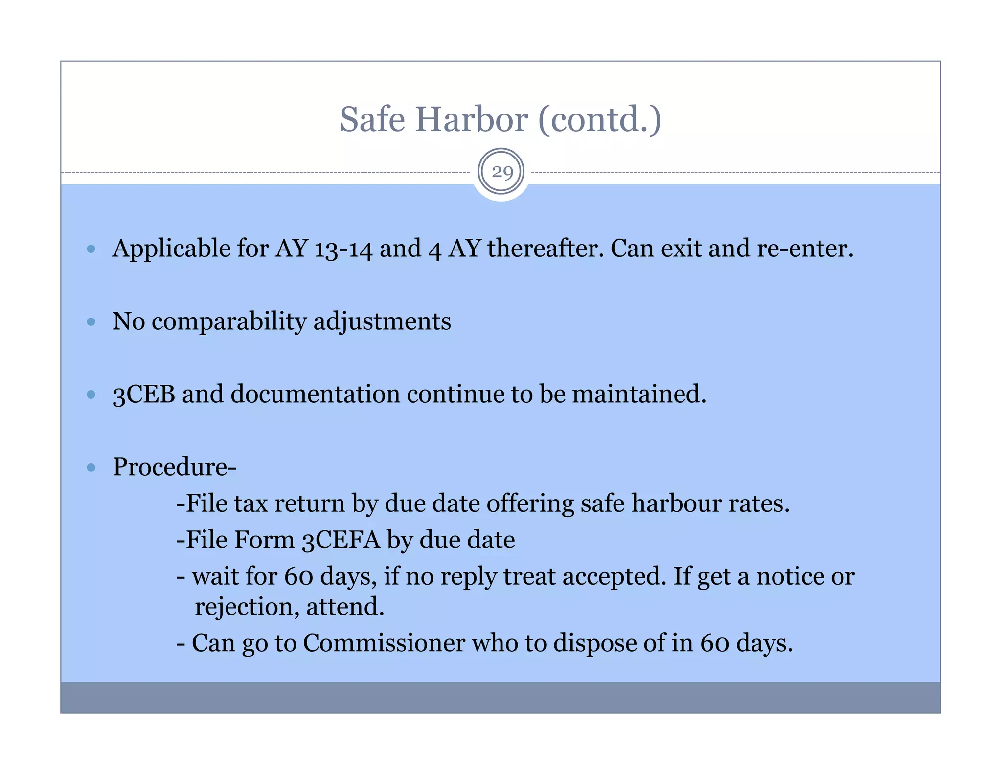 Safe Harbor (contd.)
29

Applicable for AY 13-14 and 4 AY thereafter. Can exit and re-enter.
No comparability adjustments
3CEB and documentation continue to be maintained.
Procedure-File tax return by due date offering safe harbour rates.
-File Form 3CEFA by due date
- wait for 60 days, if no reply treat accepted. If get a notice or
rejection, attend.
- Can go to Commissioner who to dispose of in 60 days.

 