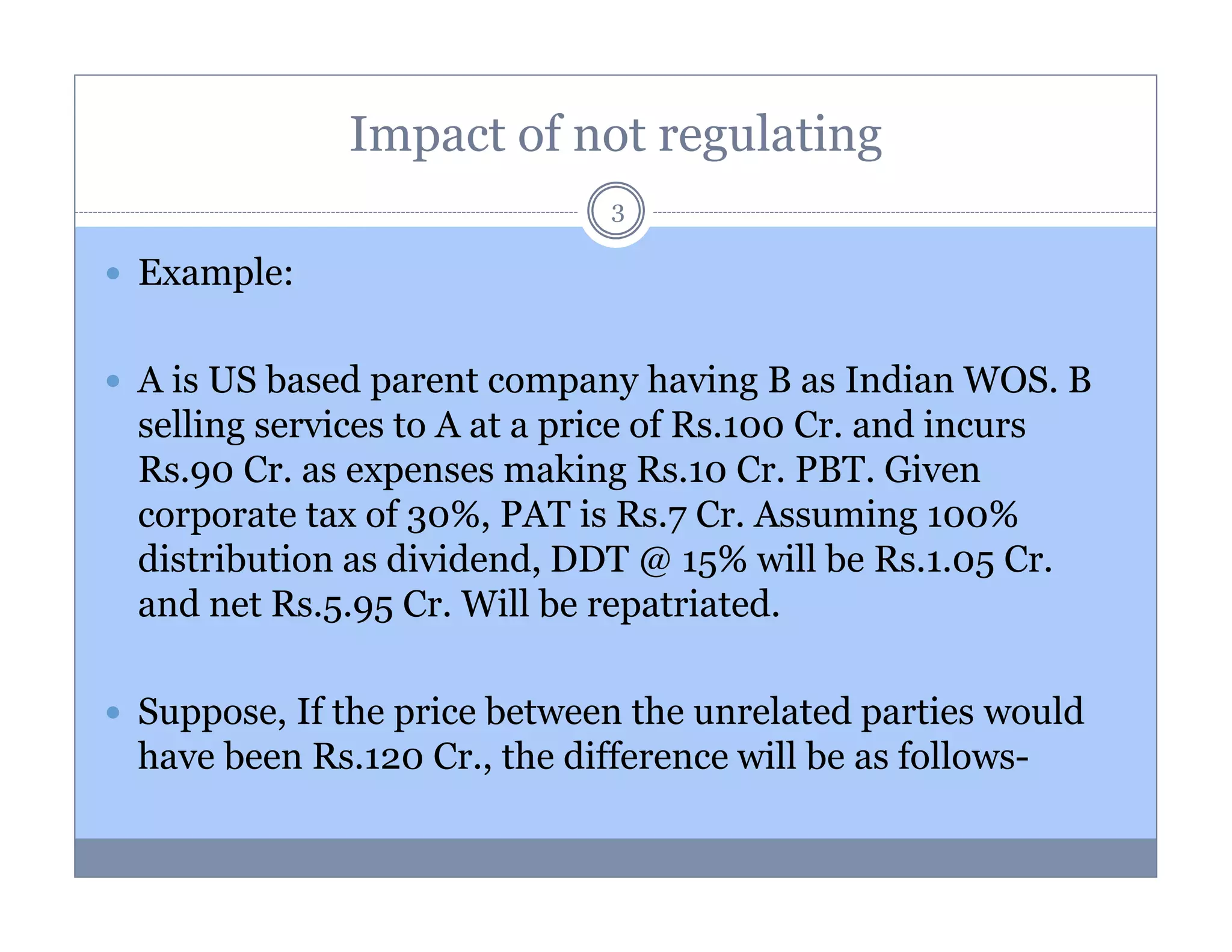 Impact of not regulating
3

Example:
A is US based parent company having B as Indian WOS. B
selling services to A at a price of Rs.100 Cr. and incurs
Rs.90 Cr. as expenses making Rs.10 Cr. PBT. Given
corporate tax of 30%, PAT is Rs.7 Cr. Assuming 100%
distribution as dividend, DDT @ 15% will be Rs.1.05 Cr.
and net Rs.5.95 Cr. Will be repatriated.
Suppose, If the price between the unrelated parties would
have been Rs.120 Cr., the difference will be as follows-

 