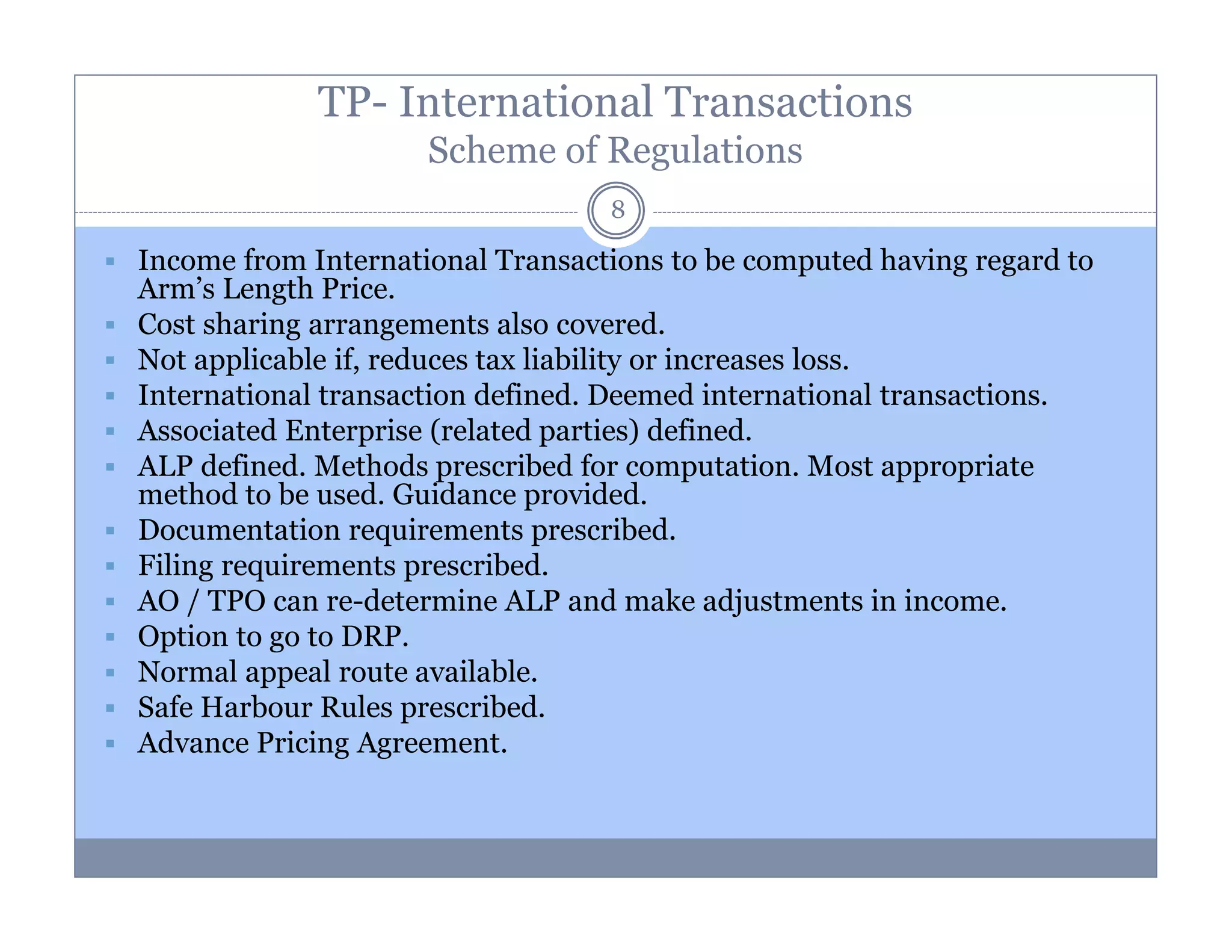 TP- International Transactions
Scheme of Regulations
8

Income from International Transactions to be computed having regard to
Arm’s Length Price.
Cost sharing arrangements also covered.
Not applicable if, reduces tax liability or increases loss.
International transaction defined. Deemed international transactions.
Associated Enterprise (related parties) defined.
ALP defined. Methods prescribed for computation. Most appropriate
method to be used. Guidance provided.
Documentation requirements prescribed.
Filing requirements prescribed.
AO / TPO can re-determine ALP and make adjustments in income.
Option to go to DRP.
Normal appeal route available.
Safe Harbour Rules prescribed.
Advance Pricing Agreement.

 