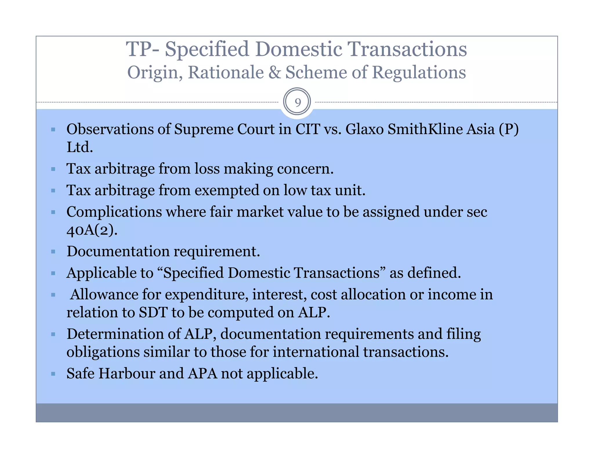 TP- Specified Domestic Transactions
Origin, Rationale & Scheme of Regulations
9

Observations of Supreme Court in CIT vs. Glaxo SmithKline Asia (P)
Ltd.
Tax arbitrage from loss making concern.
Tax arbitrage from exempted on low tax unit.
Complications where fair market value to be assigned under sec
40A(2).
Documentation requirement.
Applicable to “Specified Domestic Transactions” as defined.
Allowance for expenditure, interest, cost allocation or income in
relation to SDT to be computed on ALP.
Determination of ALP, documentation requirements and filing
obligations similar to those for international transactions.
Safe Harbour and APA not applicable.

 