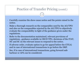 Practice of Transfer Pricing (contd.)
11

Carefully examine the show cause notice and the points raised in the
notice.
Make a thorough research on the comparables used by the AO/TPO
and also on the comparables rejected by the AO/TPO to objectively
evaluate the comparability in light of the guidance given under the
regulations.
Refer to the documentation maintained, relevant provisions of
regulations , guidance available in OECD TPG, decisions of the ITAT,
HC and SC on the relevant issues to respond to the notice.
If adverse order, evaluate option to go for appeal before the CIT(A)
and in case of international transactions to go before the DRP.
See, if in case of international transactions, going forward safe
harbour or APA can be considered.

 