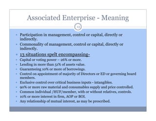 Associated Enterprise - Meaning
13

Participation in management, control or capital, directly or
indirectly.
Commonality of management, control or capital, directly or
indirectly.

13 situations spelt encompassingCapital or voting power – 26% or more.
Lending in more than 51% of assets value.
Guaranteeing 10% or more of borrowings.
Control on appointment of majority of Directors or ED or governing board
members.
Exclusive control over critical business inputs - intangibles.
90% or more raw material and consumables supply and price controlled.
Common individual /HUF/member, with or without relatives, controls.
10% or more interest in firm, AOP or BOI.
Any relationship of mutual interest, as may be prescribed.

 