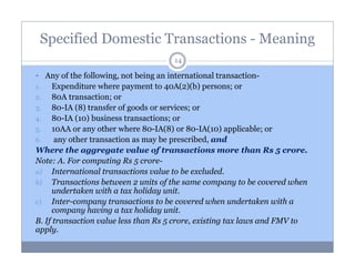 Specified Domestic Transactions - Meaning
14

Any of the following, not being an international transaction1.
Expenditure where payment to 40A(2)(b) persons; or
2.
80A transaction; or
3.
80-IA (8) transfer of goods or services; or
4.
80-IA (10) business transactions; or
5.
10AA or any other where 80-IA(8) or 80-IA(10) applicable; or
6.
any other transaction as may be prescribed, and
Where the aggregate value of transactions more than Rs 5 crore.
Note: A. For computing Rs 5 crorea) International transactions value to be excluded.
b) Transactions between 2 units of the same company to be covered when
undertaken with a tax holiday unit.
c)
Inter-company transactions to be covered when undertaken with a
company having a tax holiday unit.
B. If transaction value less than Rs 5 crore, existing tax laws and FMV to
apply.

 