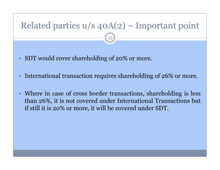 Related parties u/s 40A(2) – Important point
15

SDT would cover shareholding of 20% or more.
International transaction requires shareholding of 26% or more.
Where in case of cross border transactions, shareholding is less
than 26%, it is not covered under International Transactions but
if still it is 20% or more, it will be covered under SDT.

 
